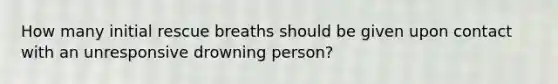 How many initial rescue breaths should be given upon contact with an unresponsive drowning person?