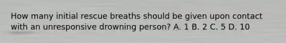 How many initial rescue breaths should be given upon contact with an unresponsive drowning person? A. 1 B. 2 C. 5 D. 10