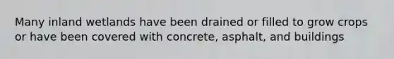 Many inland wetlands have been drained or filled to grow crops or have been covered with concrete, asphalt, and buildings