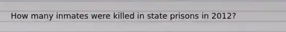 How many inmates were killed in state prisons in 2012?