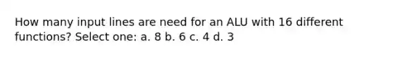 How many input lines are need for an ALU with 16 different functions? Select one: a. 8 b. 6 c. 4 d. 3