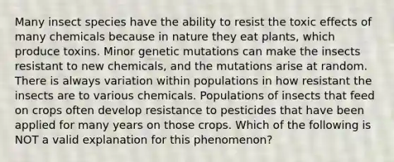 Many insect species have the ability to resist the toxic effects of many chemicals because in nature they eat plants, which produce toxins. Minor genetic mutations can make the insects resistant to new chemicals, and the mutations arise at random. There is always variation within populations in how resistant the insects are to various chemicals. Populations of insects that feed on crops often develop resistance to pesticides that have been applied for many years on those crops. Which of the following is NOT a valid explanation for this phenomenon?