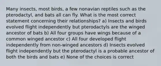 Many insects, most birds, a few nonavian reptiles such as the pterodactyl, and bats all can fly. What is the most correct statement concerning their relationships? a) Insects and birds evolved flight independently but pterodactyls are the winged ancestor of bats b) All four groups have wings because of a common winged ancestor c) All four developed flight independently from non-winged ancestors d) Insects evolved flight independently but the pterodactyl is a probable ancestor of both the birds and bats e) None of the choices is correct