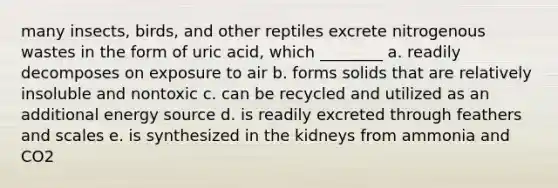 many insects, birds, and other reptiles excrete nitrogenous wastes in the form of uric acid, which ________ a. readily decomposes on exposure to air b. forms solids that are relatively insoluble and nontoxic c. can be recycled and utilized as an additional energy source d. is readily excreted through feathers and scales e. is synthesized in the kidneys from ammonia and CO2