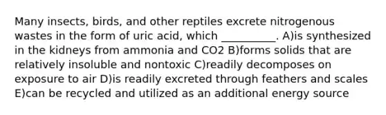 Many insects, birds, and other reptiles excrete nitrogenous wastes in the form of uric acid, which __________. A)is synthesized in the kidneys from ammonia and CO2 B)forms solids that are relatively insoluble and nontoxic C)readily decomposes on exposure to air D)is readily excreted through feathers and scales E)can be recycled and utilized as an additional energy source