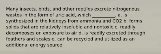 Many insects, birds, and other reptiles excrete nitrogenous wastes in the form of uric acid, which __________. a. is synthesized in the kidneys from ammonia and CO2 b. forms solids that are relatively insoluble and nontoxic c. readily decomposes on exposure to air d. is readily excreted through feathers and scales e. can be recycled and utilized as an additional energy source