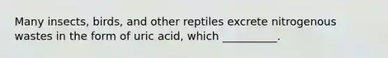 Many insects, birds, and other reptiles excrete nitrogenous wastes in the form of uric acid, which __________.