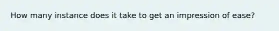 How many instance does it take to get an impression of ease?