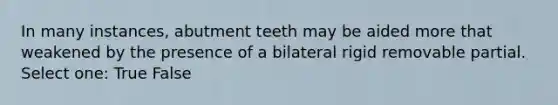 In many instances, abutment teeth may be aided more that weakened by the presence of a bilateral rigid removable partial. Select one: True False