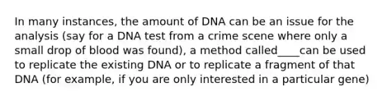 In many instances, the amount of DNA can be an issue for the analysis (say for a DNA test from a crime scene where only a small drop of blood was found), a method called____can be used to replicate the existing DNA or to replicate a fragment of that DNA (for example, if you are only interested in a particular gene)