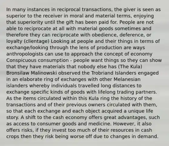 In many instances in reciprocal transactions, the giver is seen as superior to the receiver in moral and material terms, enjoying that superiority until the gift has been paid for. People are not able to reciprocate at all with material goods sometimes and therefore they can reciprocate with obedience, deference, or loyalty (clientage) Looking at people and their things in terms of exchange/looking through the lens of production are ways anthropologists can use to approach the concept of economy Conspicuous consumption - people want things so they can show that they have materials that nobody else has (The Kula) Bronsilaw Malinowski observed the Trobriand Islanders engaged in an elaborate ring of exchanges with other Melanesian islanders whereby individuals travelled long distances to exchange specific kinds of goods with lifelong trading partners. As the items circulated within this Kula ring the history of the transactions and of their previous owners circulated with them, so that each exchange and each object acquired a unique life story. A shift to the cash economy offers great advantages, such as access to consumer goods and medicine. However, it also offers risks, if they invest too much of their resources in cash crops then they risk being worse off due to changes in demand.