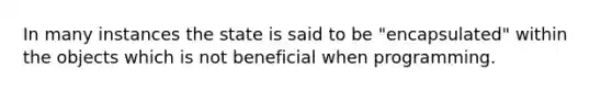 In many instances the state is said to be "encapsulated" within the objects which is not beneficial when programming.