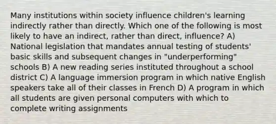 Many institutions within society influence children's learning indirectly rather than directly. Which one of the following is most likely to have an indirect, rather than direct, influence? A) National legislation that mandates annual testing of students' basic skills and subsequent changes in "underperforming" schools B) A new reading series instituted throughout a school district C) A language immersion program in which native English speakers take all of their classes in French D) A program in which all students are given personal computers with which to complete writing assignments