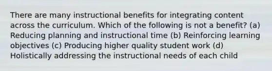 There are many instructional benefits for integrating content across the curriculum. Which of the following is not a benefit? (a) Reducing planning and instructional time (b) Reinforcing learning objectives (c) Producing higher quality student work (d) Holistically addressing the instructional needs of each child