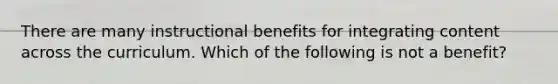 There are many instructional benefits for integrating content across the curriculum. Which of the following is not a benefit?