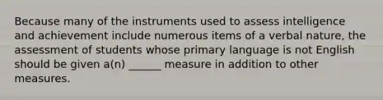 Because many of the instruments used to assess intelligence and achievement include numerous items of a verbal nature, the assessment of students whose primary language is not English should be given a(n) ______ measure in addition to other measures.