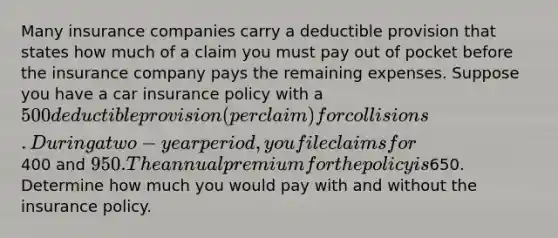 Many insurance companies carry a deductible provision that states how much of a claim you must pay out of pocket before the insurance company pays the remaining expenses. Suppose you have a car insurance policy with a 500 deductible provision (per claim) for collisions. During a two-year period, you file claims for400 and 950. The annual premium for the policy is650. Determine how much you would pay with and without the insurance policy.