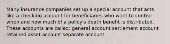 Many insurance companies set up a special account that acts like a checking account for beneficiaries who want to control when and how much of a policy's death benefit is distributed. These accounts are called: general account settlement account retained asset account separate account