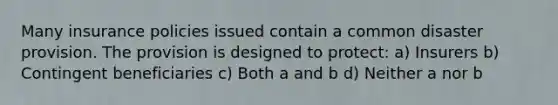 Many insurance policies issued contain a common disaster provision. The provision is designed to protect: a) Insurers b) Contingent beneficiaries c) Both a and b d) Neither a nor b