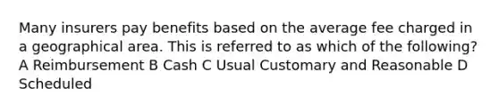 Many insurers pay benefits based on the average fee charged in a geographical area. This is referred to as which of the following? A Reimbursement B Cash C Usual Customary and Reasonable D Scheduled