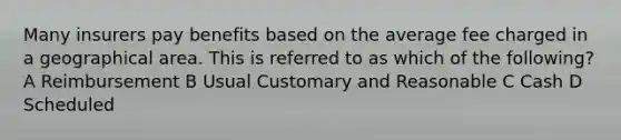 Many insurers pay benefits based on the average fee charged in a geographical area. This is referred to as which of the following? A Reimbursement B Usual Customary and Reasonable C Cash D Scheduled