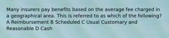 Many insurers pay benefits based on the average fee charged in a geographical area. This is referred to as which of the following? A Reimbursement B Scheduled C Usual Customary and Reasonable D Cash