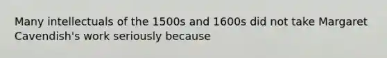 Many intellectuals of the 1500s and 1600s did not take Margaret Cavendish's work seriously because