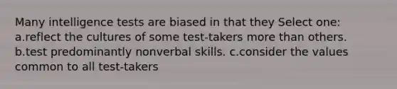 Many intelligence tests are biased in that they Select one: a.reflect the cultures of some test-takers more than others. b.test predominantly nonverbal skills. c.consider the values common to all test-takers