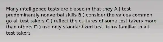 Many <a href='https://www.questionai.com/knowledge/kbdP4YrASs-intelligence-tests' class='anchor-knowledge'>intelligence tests</a> are biased in that they A.) test predominantly nonverbal skills B.) consider the values common go all test takers C.) reflect the cultures of some test takers <a href='https://www.questionai.com/knowledge/keWHlEPx42-more-than' class='anchor-knowledge'>more than</a> others D.) use only standardized test items familiar to all test takers