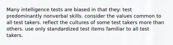 Many intelligence tests are biased in that they: test predominantly nonverbal skills. consider the values common to all test takers. reflect the cultures of some test takers more than others. use only standardized test items familiar to all test takers.