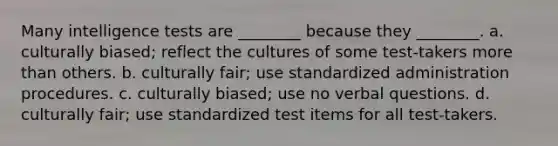 Many intelligence tests are ________ because they ________. a. culturally biased; reflect the cultures of some test-takers more than others. b. culturally fair; use standardized administration procedures. c. culturally biased; use no verbal questions. d. culturally fair; use standardized test items for all test-takers.