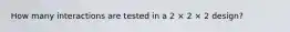 How many interactions are tested in a 2 × 2 × 2 design?