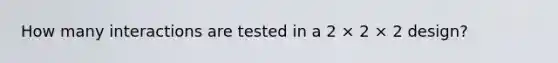 How many interactions are tested in a 2 × 2 × 2 design?
