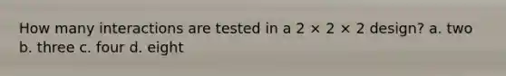 How many interactions are tested in a 2 × 2 × 2 design? a. two b. three c. four d. eight