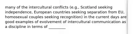 many of the intercultural conflicts (e.g., Scotland seeking independence, European countries seeking separation from EU, homosexual couples seeking recognition) in the current days are good examples of evolvement of intercultural communication as a discipline in terms of _________