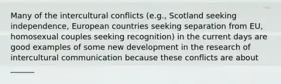 Many of the intercultural conflicts (e.g., Scotland seeking independence, European countries seeking separation from EU, homosexual couples seeking recognition) in the current days are good examples of some new development in the research of intercultural communication because these conflicts are about ______