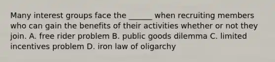 Many interest groups face the ______ when recruiting members who can gain the benefits of their activities whether or not they join. A. free rider problem B. public goods dilemma C. limited incentives problem D. iron law of oligarchy