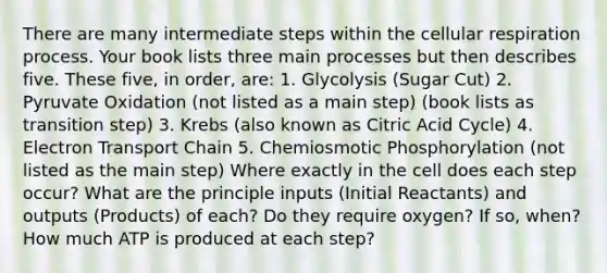 There are many intermediate steps within the cellular respiration process. Your book lists three main processes but then describes five. These five, in order, are: 1. Glycolysis (Sugar Cut) 2. Pyruvate Oxidation (not listed as a main step) (book lists as transition step) 3. Krebs (also known as Citric Acid Cycle) 4. Electron Transport Chain 5. Chemiosmotic Phosphorylation (not listed as the main step) Where exactly in the cell does each step occur? What are the principle inputs (Initial Reactants) and outputs (Products) of each? Do they require oxygen? If so, when? How much ATP is produced at each step?