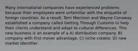 Many international companies have experienced problems because their employees were unfamiliar with the etiquette of foreign countries. As a result, Terri Morrison and Wayne Conaway established a company called Getting Through Customs to help their clients understand and adapt to cultural differences. This new business is an example of a A) distribution company. B) company with first mover advantage. C) niche creator. D) new market identifier.