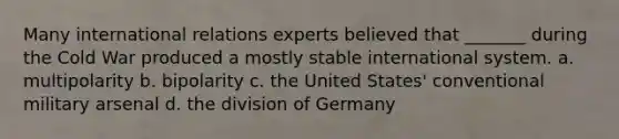 Many international relations experts believed that _______ during the Cold War produced a mostly stable international system. a. multipolarity b. bipolarity c. the United States' conventional military arsenal d. the division of Germany