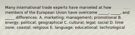 Many international trade experts have marveled at how members of the European Union have overcome _____, _____, and _____ differences. A. marketing; management; promotional B. energy; political; geographical C. cultural; legal; social D. time zone; coastal; religious E. language; educational; technological