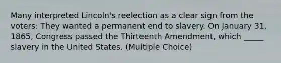 Many interpreted Lincoln's reelection as a clear sign from the voters: They wanted a permanent end to slavery. On January 31, 1865, Congress passed the Thirteenth Amendment, which _____ slavery in the United States. (Multiple Choice)