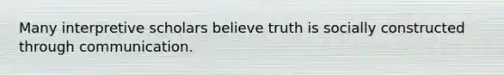 Many interpretive scholars believe truth is socially constructed through communication.