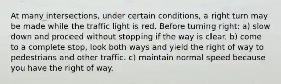 At many intersections, under certain conditions, a right turn may be made while the traffic light is red. Before turning right: a) slow down and proceed without stopping if the way is clear. b) come to a complete stop, look both ways and yield the right of way to pedestrians and other traffic. c) maintain normal speed because you have the right of way.