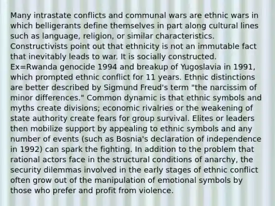 Many intrastate conflicts and communal wars are ethnic wars in which belligerants define themselves in part along cultural lines such as language, religion, or similar characteristics. Constructivists point out that ethnicity is not an immutable fact that inevitably leads to war. It is socially constructed. Ex=Rwanda genocide 1994 and breakup of Yugoslavia in 1991, which prompted ethnic conflict for 11 years. Ethnic distinctions are better described by Sigmund Freud's term "the narcissim of minor differences." Common dynamic is that ethnic symbols and myths create divisions; economic rivalries or the weakening of state authority create fears for group survival. Elites or leaders then mobilize support by appealing to ethnic symbols and any number of events (such as Bosnia's declaration of independence in 1992) can spark the fighting. In addition to the problem that rational actors face in the structural conditions of anarchy, the security dilemmas involved in the early stages of ethnic conflict often grow out of the manipulation of emotional symbols by those who prefer and profit from violence.