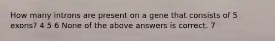 How many introns are present on a gene that consists of 5 exons? 4 5 6 None of the above answers is correct. 7