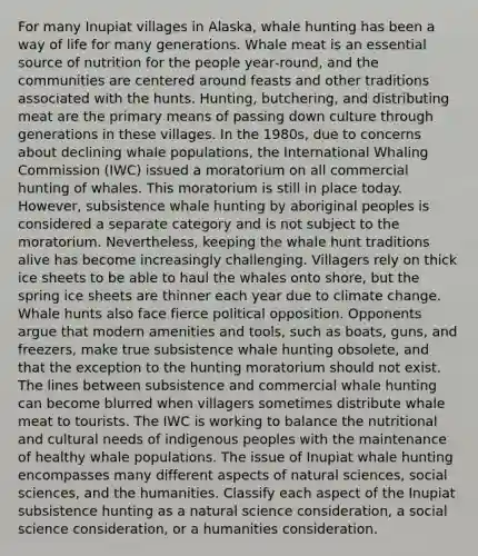 For many Inupiat villages in Alaska, whale hunting has been a way of life for many generations. Whale meat is an essential source of nutrition for the people year‑round, and the communities are centered around feasts and other traditions associated with the hunts. Hunting, butchering, and distributing meat are the primary means of passing down culture through generations in these villages. In the 1980s, due to concerns about declining whale populations, the International Whaling Commission (IWC) issued a moratorium on all commercial hunting of whales. This moratorium is still in place today. However, subsistence whale hunting by aboriginal peoples is considered a separate category and is not subject to the moratorium. Nevertheless, keeping the whale hunt traditions alive has become increasingly challenging. Villagers rely on thick ice sheets to be able to haul the whales onto shore, but the spring ice sheets are thinner each year due to climate change. Whale hunts also face fierce political opposition. Opponents argue that modern amenities and tools, such as boats, guns, and freezers, make true subsistence whale hunting obsolete, and that the exception to the hunting moratorium should not exist. The lines between subsistence and commercial whale hunting can become blurred when villagers sometimes distribute whale meat to tourists. The IWC is working to balance the nutritional and cultural needs of indigenous peoples with the maintenance of healthy whale populations. The issue of Inupiat whale hunting encompasses many different aspects of natural sciences, social sciences, and the humanities. Classify each aspect of the Inupiat subsistence hunting as a natural science consideration, a social science consideration, or a humanities consideration.