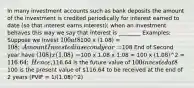 In many investment accounts such as bank deposits the amount of the investment is credited periodically for interest earned to date (so that interest earns interest); when an investment behaves this way we say that interest is ________​ Examples: Suppose we invest 100 at 8%/yr, compounded annually (i.e., the amount invested is credited for interest earned after each year) for 2 yrs. How much do you have at end of 2 yrs.? ​ End of first year have100 x (1.08) = 108;​ Amount Invested in second year =108​ End of Second year have (108) x (1.08) =100 x 1.08 x 1.08 = 100 x (1.08)^2 = 116.64; ​ Hence,116.64 is the future value of 100 invested at 8% per year compounded annually, (1.08)^2 is the FVIF and100 is the present value of 116.64 to be received at the end of 2 years (PVIF = 1/(1.08)^2)