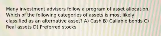 Many investment advisers follow a program of asset allocation. Which of the following categories of assets is most likely classified as an alternative asset? A) Cash B) Callable bonds C) Real assets D) Preferred stocks