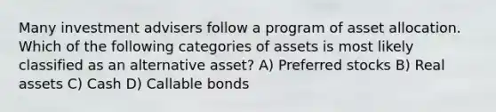 Many investment advisers follow a program of asset allocation. Which of the following categories of assets is most likely classified as an alternative asset? A) Preferred stocks B) Real assets C) Cash D) Callable bonds